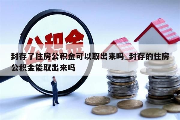 封存了住房公积金可以取出来吗_封存的住房公积金能取出来吗