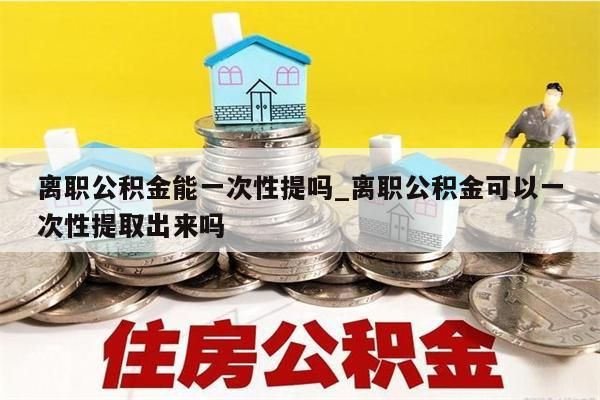 离职公积金能一次性提吗_离职公积金可以一次性提取出来吗